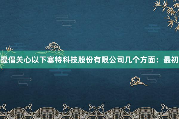 提倡关心以下塞特科技股份有限公司几个方面：最初